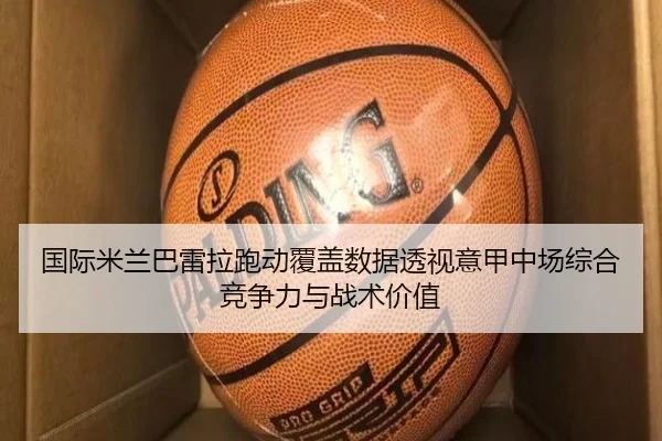 国际米兰巴雷拉跑动覆盖数据透视意甲中场综合竞争力与战术价值