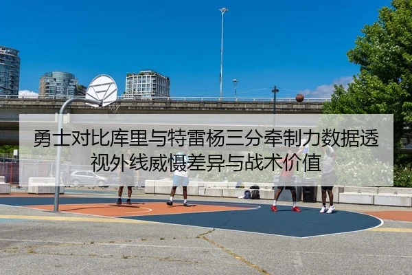 勇士对比库里与特雷杨三分牵制力数据透视外线威慑差异与战术价值