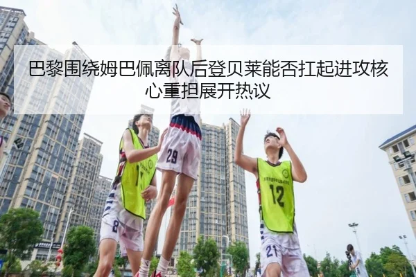巴黎围绕姆巴佩离队后登贝莱能否扛起进攻核心重担展开热议