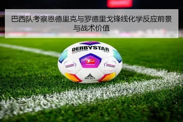 巴西队考察恩德里克与罗德里戈锋线化学反应前景与战术价值