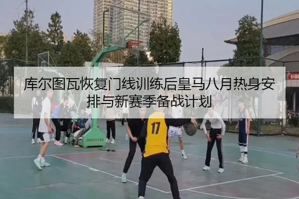 库尔图瓦恢复门线训练后皇马八月热身安排与新赛季备战计划